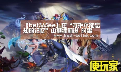 【bet365ee】在“守护不能忘却的记忆”中继续前进_时事政治_中公教育网(图1) 【bet365ee】在“守护不能忘却的记忆”中继续前进_时事政治_中公教育网(图1)
